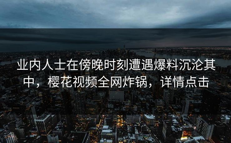 业内人士在傍晚时刻遭遇爆料沉沦其中，樱花视频全网炸锅，详情点击