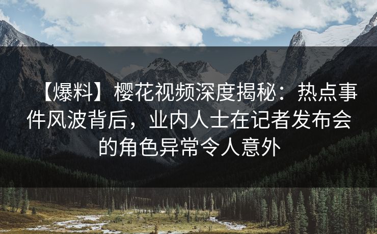 【爆料】樱花视频深度揭秘:热点事件风波背后,业内人士在记者发布会的角色异常令人意外 【爆料】樱花视频深度揭秘:热点事件风波背后,业内人士在记者发布会的角色异常令人意外