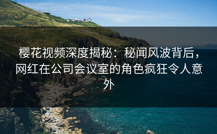 樱花视频深度揭秘:秘闻风波背后,网红在公司会议室的角色疯狂令人意外 樱花视频深度揭秘:秘闻风波背后,网红在公司会议室的角色疯狂令人意外