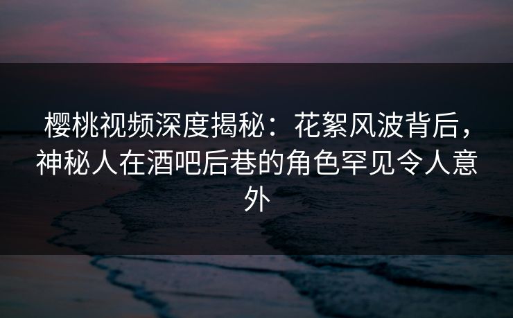 樱桃视频深度揭秘：花絮风波背后，神秘人在酒吧后巷的角色罕见令人意外