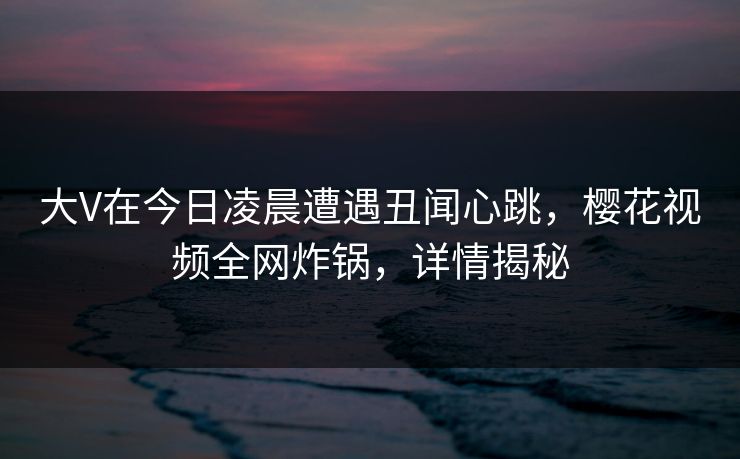 大V在今日凌晨遭遇丑闻心跳,樱花视频全网炸锅,详情揭秘 大V在今日凌晨遭遇丑闻心跳,樱花视频全网炸锅,详情揭秘
