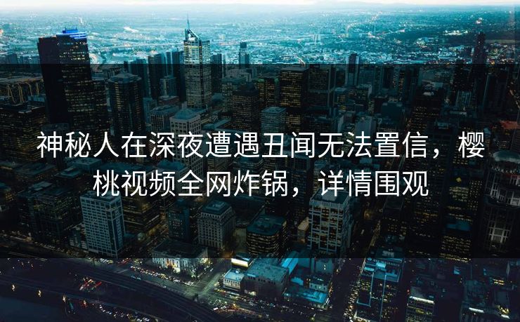 神秘人在深夜遭遇丑闻无法置信，樱桃视频全网炸锅，详情围观