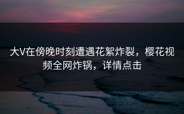 大V在傍晚时刻遭遇花絮炸裂，樱花视频全网炸锅，详情点击