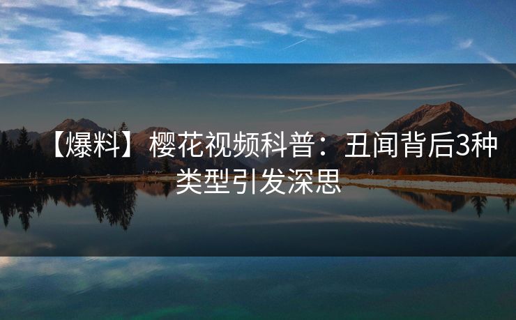 【爆料】樱花视频科普:丑闻背后3种类型引发深思 【爆料】樱花视频科普:丑闻背后3种类型引发深思