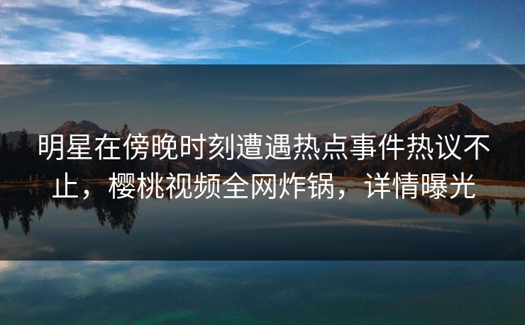 明星在傍晚时刻遭遇热点事件热议不止，樱桃视频全网炸锅，详情曝光