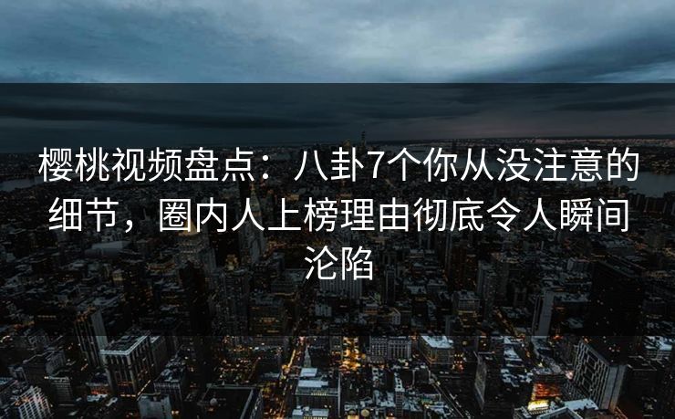 樱桃视频盘点：八卦7个你从没注意的细节，圈内人上榜理由彻底令人瞬间沦陷