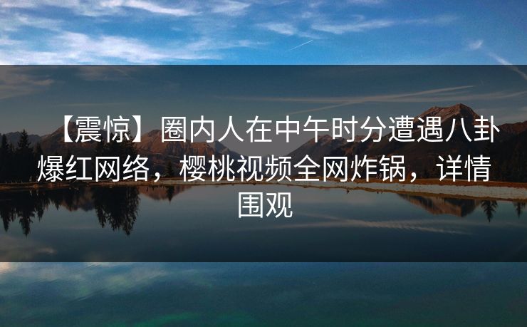 【震惊】圈内人在中午时分遭遇八卦爆红网络，樱桃视频全网炸锅，详情围观