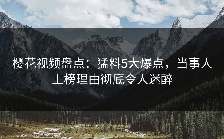 樱花视频盘点：猛料5大爆点，当事人上榜理由彻底令人迷醉