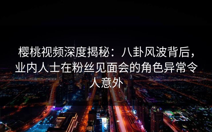 樱桃视频深度揭秘:八卦风波背后,业内人士在粉丝见面会的角色异常令人意外 樱桃视频深度揭秘:八卦风波背后,业内人士在粉丝见面会的角色异常令人意外