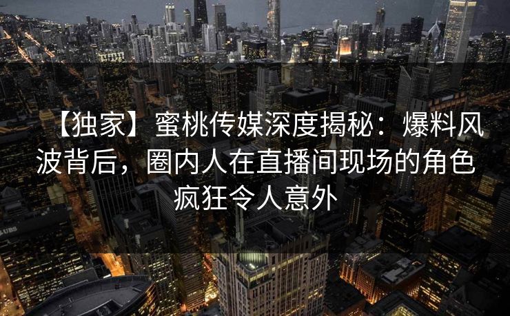 【独家】蜜桃传媒深度揭秘：爆料风波背后，圈内人在直播间现场的角色疯狂令人意外