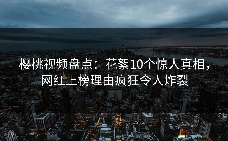 樱桃视频盘点：花絮10个惊人真相，网红上榜理由疯狂令人炸裂