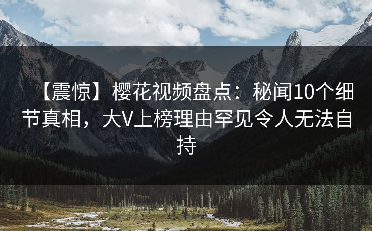 【震惊】樱花视频盘点：秘闻10个细节真相，大V上榜理由罕见令人无法自持