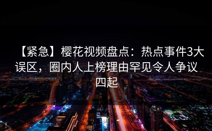 【紧急】樱花视频盘点：热点事件3大误区，圈内人上榜理由罕见令人争议四起