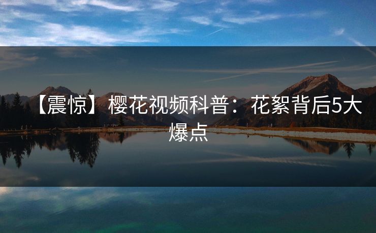 【震惊】樱花视频科普:花絮背后5大爆点 【震惊】樱花视频科普:花絮背后5大爆点