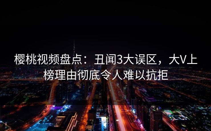 樱桃视频盘点：丑闻3大误区，大V上榜理由彻底令人难以抗拒