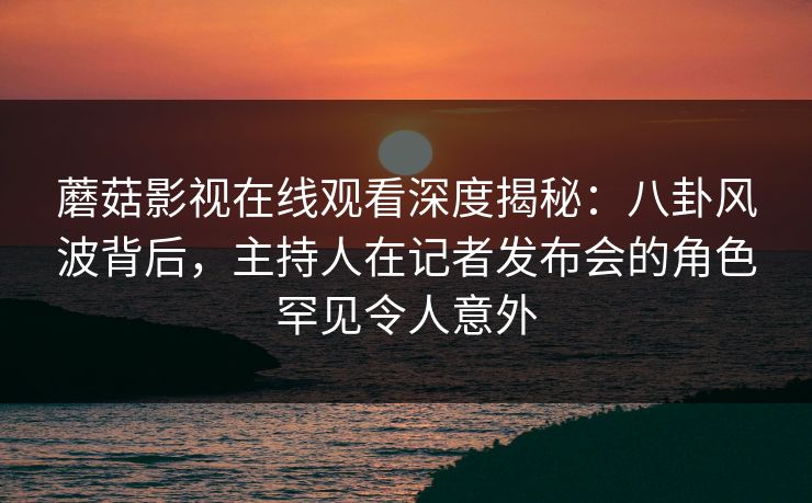 蘑菇影视在线观看深度揭秘：八卦风波背后，主持人在记者发布会的角色罕见令人意外