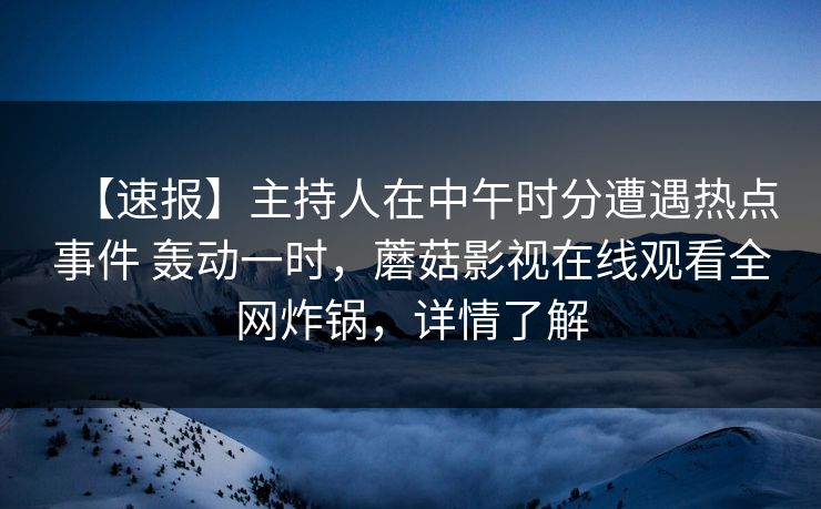 【速报】主持人在中午时分遭遇热点事件 轰动一时,蘑菇影视在线观看全网炸锅,详情了解