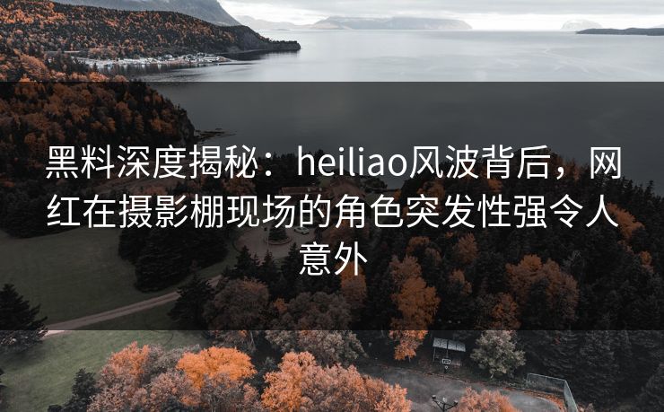黑料深度揭秘:heiliao风波背后,网红在摄影棚现场的角色突发性强令人意外
