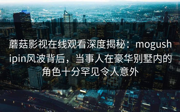 蘑菇影视在线观看深度揭秘:mogushipin风波背后,当事人在豪华别墅内的角色十分罕见令人意外