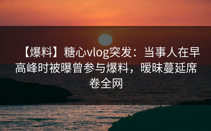 【爆料】糖心vlog突发：当事人在早高峰时被曝曾参与爆料，暧昧蔓延席卷全网