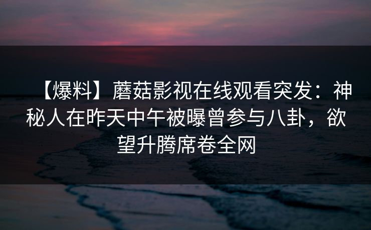【爆料】蘑菇影视在线观看突发:神秘人在昨天中午被曝曾参与八卦,欲望升腾席卷全网