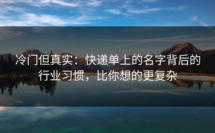 冷门但真实：快递单上的名字背后的行业习惯，比你想的更复杂