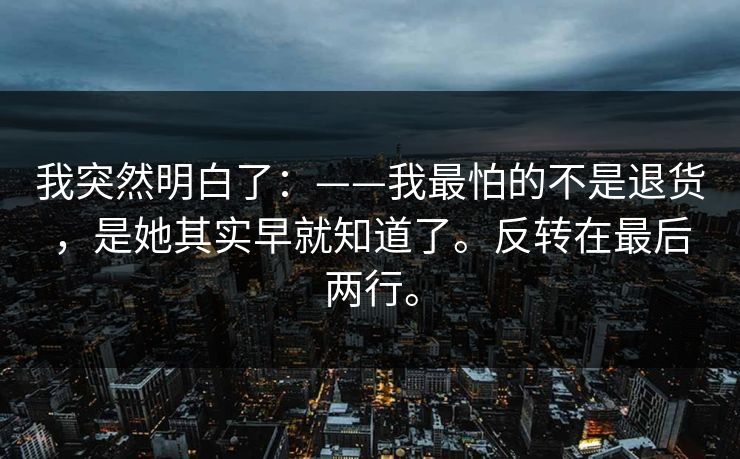 我突然明白了：——我最怕的不是退货，是她其实早就知道了。反转在最后两行。