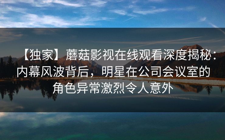 【独家】蘑菇影视在线观看深度揭秘:内幕风波背后,明星在公司会议室的角色异常激烈令人意外