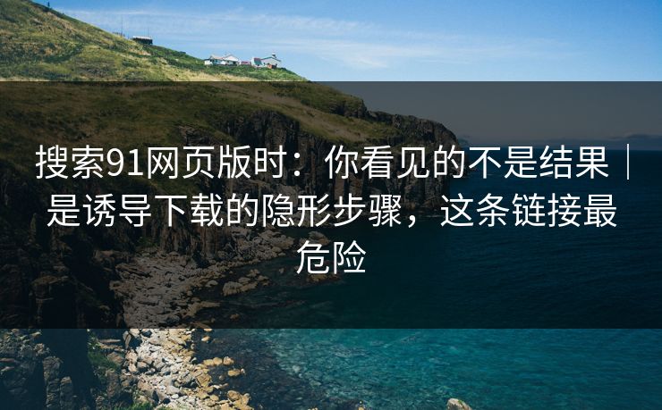 搜索91网页版时：你看见的不是结果｜是诱导下载的隐形步骤，这条链接最危险