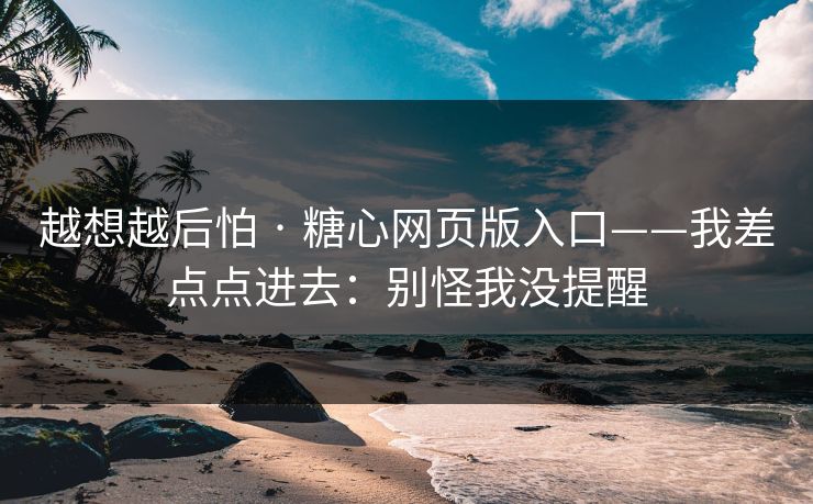越想越后怕 · 糖心网页版入口——我差点点进去：别怪我没提醒