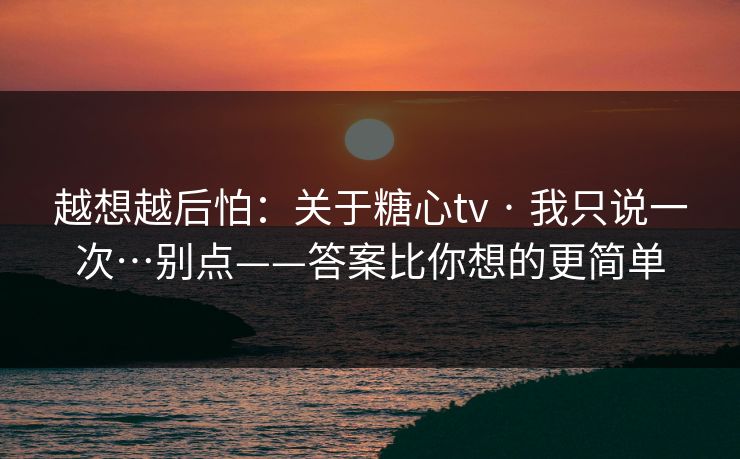 越想越后怕：关于糖心tv · 我只说一次…别点——答案比你想的更简单