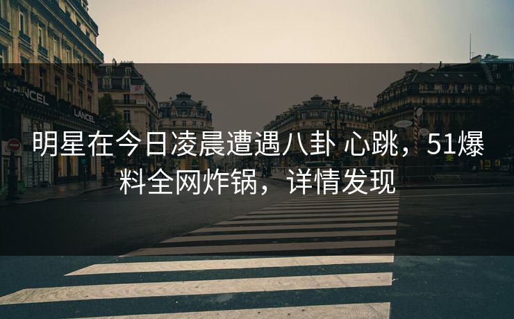 明星在今日凌晨遭遇八卦 心跳，51爆料全网炸锅，详情发现