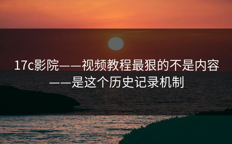 17c影院——视频教程最狠的不是内容——是这个历史记录机制