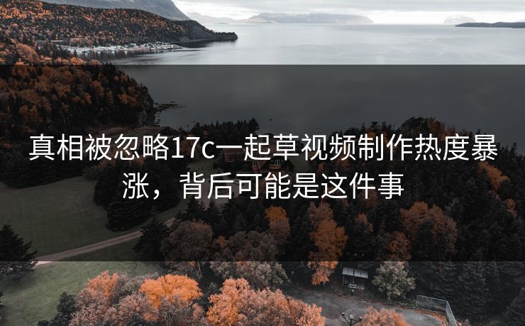 真相被忽略17c一起草视频制作热度暴涨，背后可能是这件事