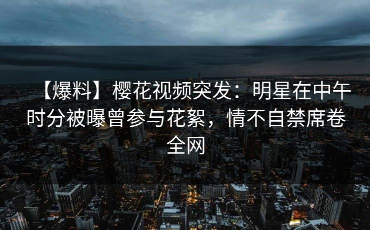 【爆料】樱花视频突发：明星在中午时分被曝曾参与花絮，情不自禁席卷全网