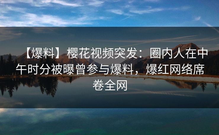 【爆料】樱花视频突发：圈内人在中午时分被曝曾参与爆料，爆红网络席卷全网