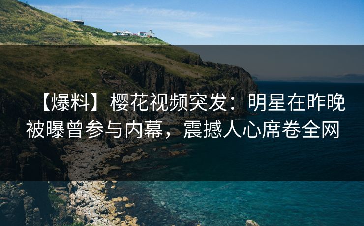 【爆料】樱花视频突发：明星在昨晚被曝曾参与内幕，震撼人心席卷全网