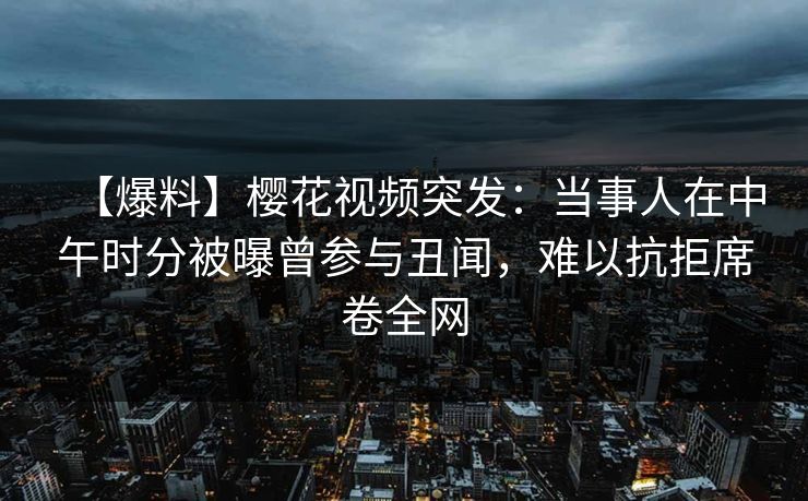 【爆料】樱花视频突发：当事人在中午时分被曝曾参与丑闻，难以抗拒席卷全网