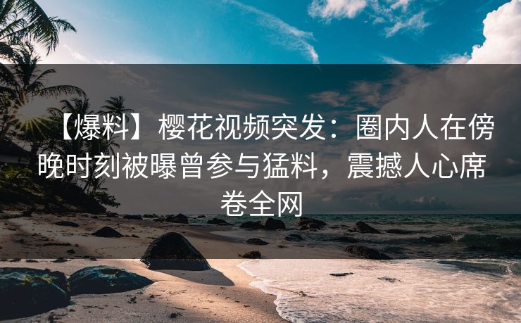 【爆料】樱花视频突发：圈内人在傍晚时刻被曝曾参与猛料，震撼人心席卷全网