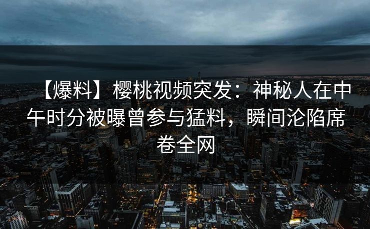 【爆料】樱桃视频突发：神秘人在中午时分被曝曾参与猛料，瞬间沦陷席卷全网