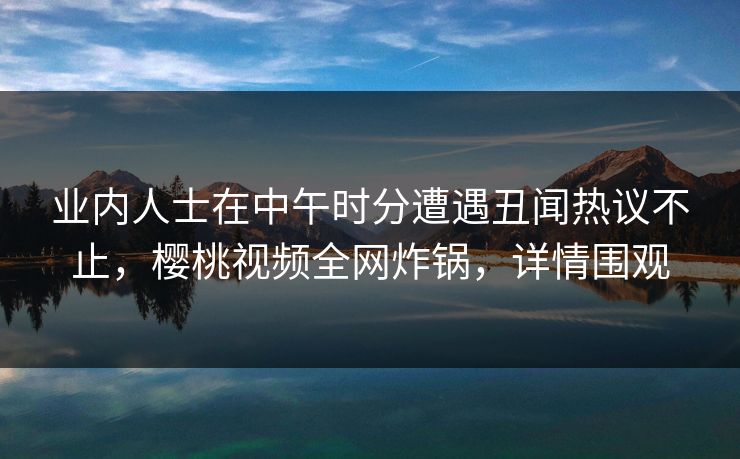 业内人士在中午时分遭遇丑闻热议不止,樱桃视频全网炸锅,详情围观 业内人士在中午时分遭遇丑闻热议不止,樱桃视频全网炸锅,详情围观