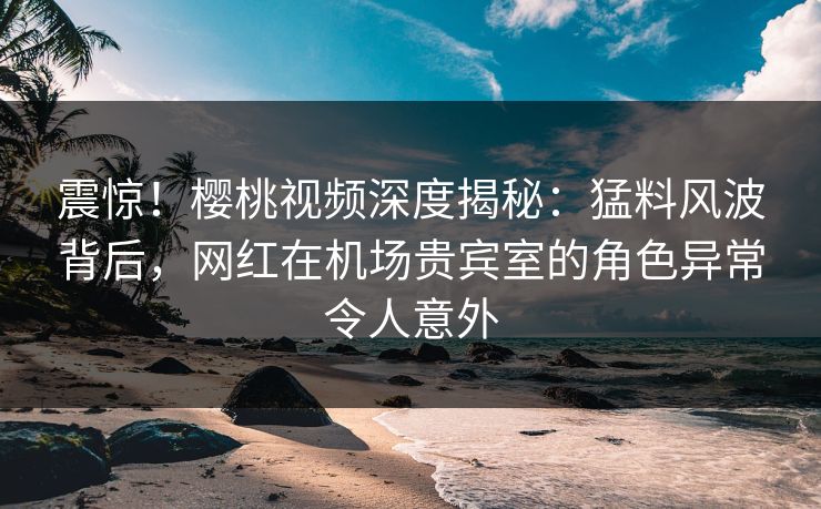 震惊！樱桃视频深度揭秘：猛料风波背后，网红在机场贵宾室的角色异常令人意外