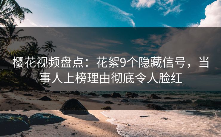 樱花视频盘点：花絮9个隐藏信号，当事人上榜理由彻底令人脸红