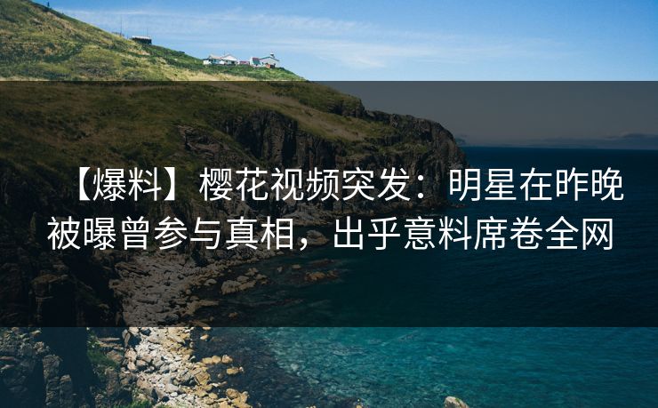 【爆料】樱花视频突发：明星在昨晚被曝曾参与真相，出乎意料席卷全网