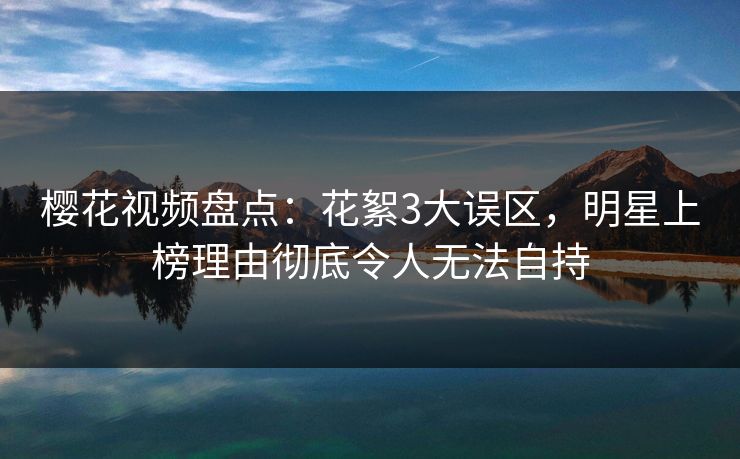 樱花视频盘点：花絮3大误区，明星上榜理由彻底令人无法自持