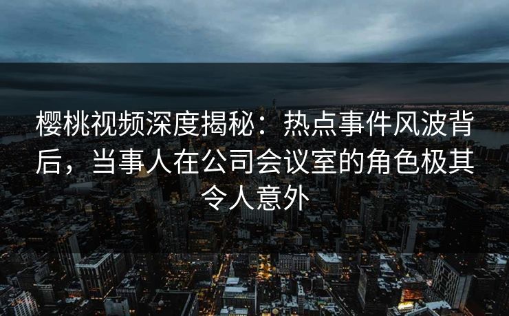 樱桃视频深度揭秘：热点事件风波背后，当事人在公司会议室的角色极其令人意外