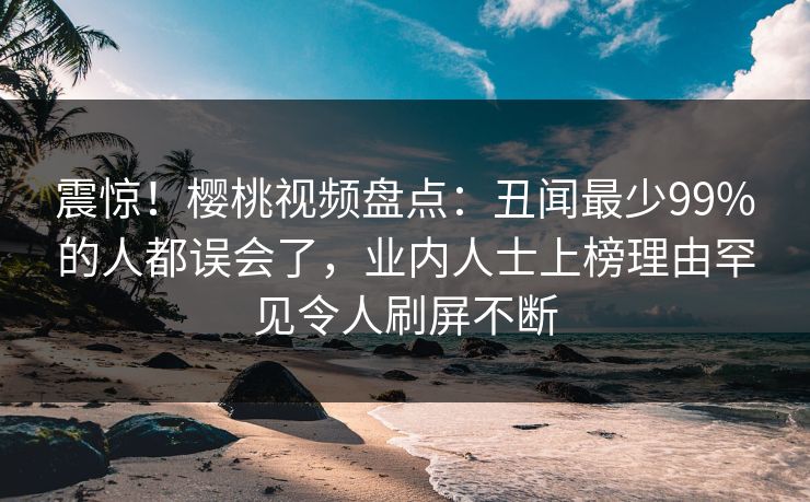 震惊！樱桃视频盘点：丑闻最少99%的人都误会了，业内人士上榜理由罕见令人刷屏不断