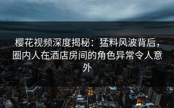 樱花视频深度揭秘：猛料风波背后，圈内人在酒店房间的角色异常令人意外