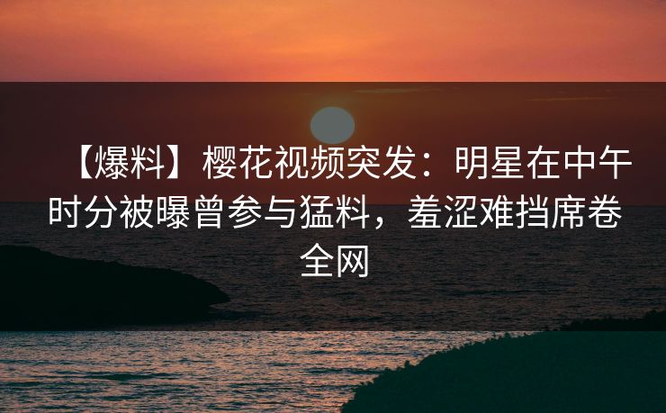 【爆料】樱花视频突发：明星在中午时分被曝曾参与猛料，羞涩难挡席卷全网
