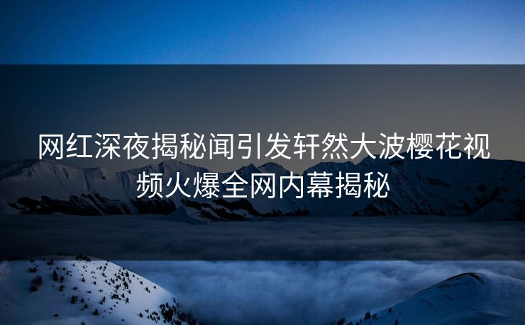 网红深夜揭秘闻引发轩然大波樱花视频火爆全网内幕揭秘